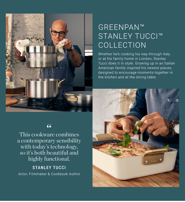 Greenpan™ Stanley Tucci™ collection - "This cookware combines a contemporary sensibility with today’s technology, so it’s both beautiful and highly functional." - Stanley Tucci Actor, Filmmaker & Cookbook Author