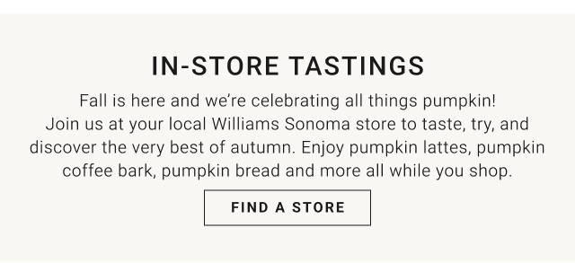 IN-STORE TASTINGS - Fall is here and we’re celebrating all things pumpkin! Join us at your local Williams Sonoma store to taste, try, and discover the very best of autumn. Enjoy pumpkin lattes, pumpkin coffee bark, pumpkin bread and more all while you shop. Find a Store