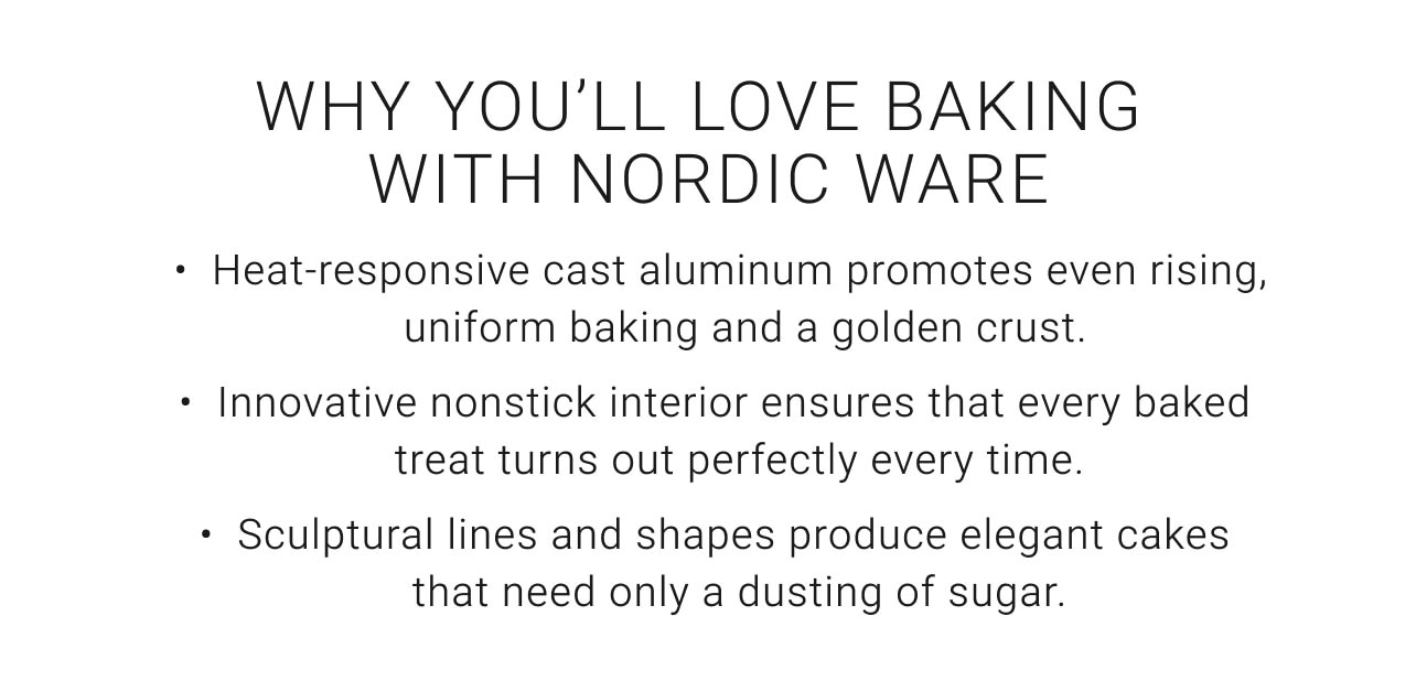 Why You'll Love Baking With Nordic Bakeware - Heat responsive cast aluminum promotes even rising, uniform baking and a golden crust, Innovative nonstick interior ensures that every baked treat turns out perfectly every time, Sculptural lines and shapes produce elegant cakes that need only a dusting of sugar.