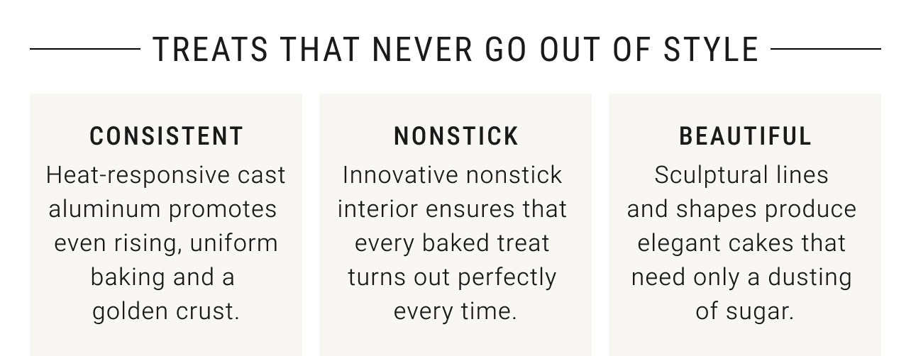 Treats that never go out of style - Consistent - Heat-responsive cast aluminum promotes even rising, uniform baking and a golden crust. Nonstick - Innovative nonstick interior ensures that every baked treat turns out perfectly every time. Beautiful - Sculptural lines and shapes produce elegant cakes that need only a dusting of sugar.