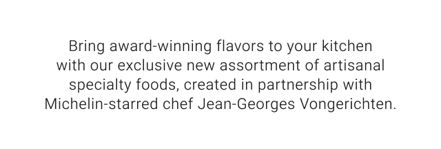 Bring award-winning flavors to your kitchen with our exclusive new assortment of artisanal specialty foods, created in partnership with Michelin-starred chef Jean-Georges Vongerichten.