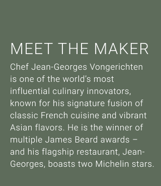 MEET THE MAKER - Chef Jean-Georges Vongerichten is one of the world's most influential culinary innovators, known for his signature fusion of classic French cuisine and vibrant Asian flavors. He is the winner of multiple James Beard awards- and his flagship restaurant, Jean- Georges, boasts two Michelin stars.