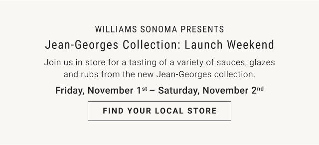 WILLIAMS SONOMA PRESENTS: Jean-Georges Collection: Launch Weekend - Join us in store for a tasting of a variety of sauces, glazes and rubs from the new Jean-Georges collection. - Friday, November 1st – Saturday, November 2nd - FIND YOUR LOCAL STORE