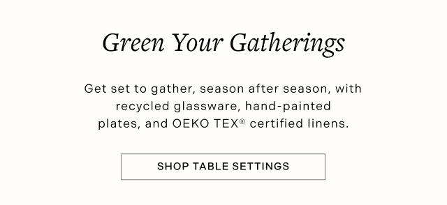 Green Your Gatherings - Get set to gather, season after season, with recycled glassware, hand-painted plates, and OEKO TEX® certified linens. SHOP TABLE SETTINGS