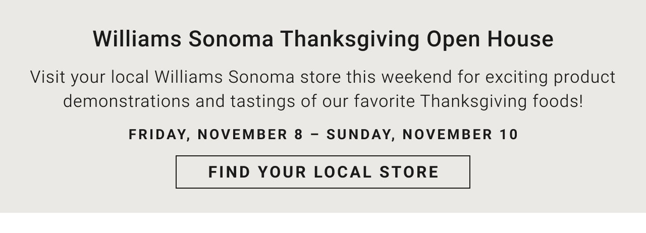 Williams Sonoma Thanksgiving Open House - Visit your local Williams Sonoma store this weekend for exciting product demonstrations and tastings of our favorite Thanksgiving foods! Friday, November 8 – Sunday, November 10 - Find your local store