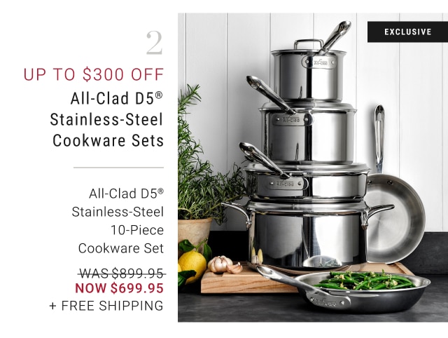 2 - Up to $300 Off All-Clad d5® Stainless-Steel Cookware Sets All-Clad D5® Stainless-Steel 10-Piece Cookware Set NOW $699.95 + Free Shipping