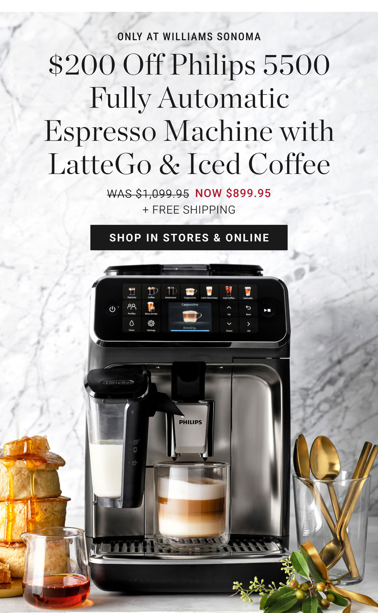 only at williams sonoma - $200 Off Philips 5500 Fully Automatic Espresso Machine with LatteGo & Iced Coffee - was $1,099.95 NOW $899.95 + FREE SHIPPING - shop in stores & online