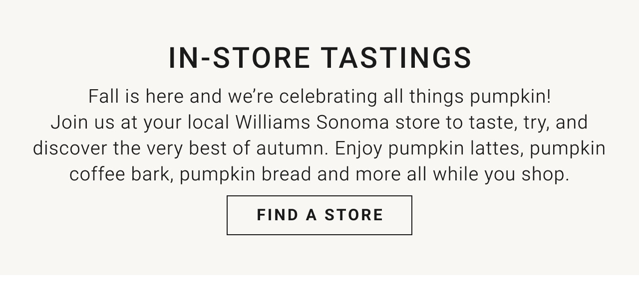 IN-STORE TASTINGS - Fall is here and we're celebrating all things pumpkin! Join us at your local Williams Sonoma store to taste, try, and discover the very best of autumn. Enjoy pumpkin lattes, pumpkin coffee bark, pumpkin bread and more all while you shop. Find a Store