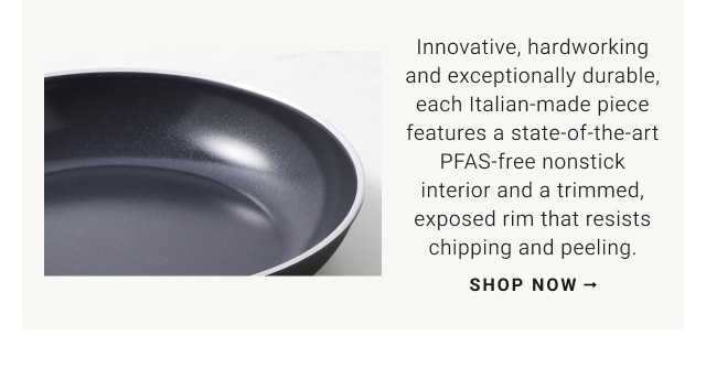 Innovative, hardworking and exceptionally durable, each Italian-made piece features a state-of-the-art PFAS-free nonstick interior and a trimmed, exposed rim that resists chipping and peeling. shop now