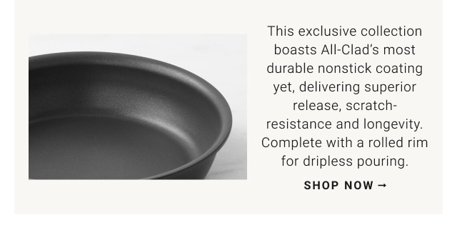 This exclusive collection boasts All-Clad's most durable nonstick coating yet, delivering superior release, scratch-resistance and longevity. Complete with a rolled rim for dripless pouring. shop now