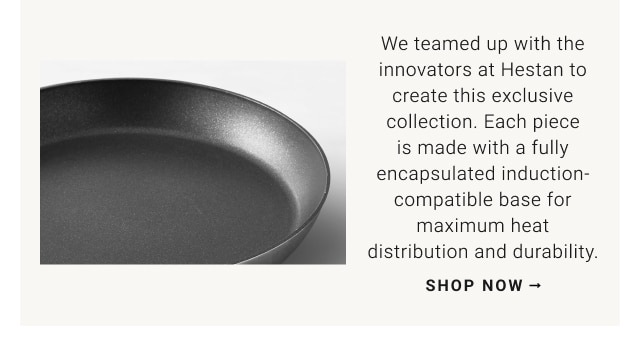 We teamed up with the innovators at Hestan to create this exclusive collection. Each piece is made with a fully encapsulated induction-compatible base for maximum heat distribution and durability. Shop now