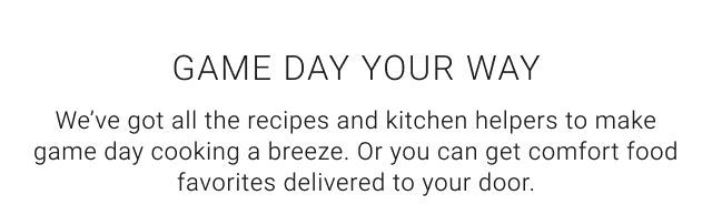 Game Day Your Way We’ve got all the recipes and kitchen helpers to make game day cooking a breeze. Or you can get comfort food favorites delivered to your door.