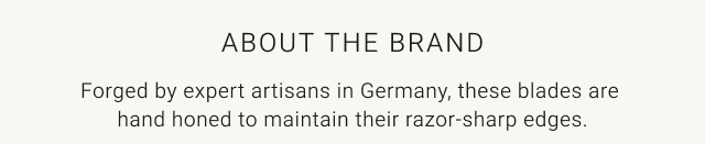 About the brand - Forged by expert artisans in Germany, these blades are hand honed to maintain their razor-sharp edges.