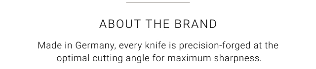 About the brand - Made in Germany, every knife is precision-forged at the optimal cutting angle for maximum sharpness.