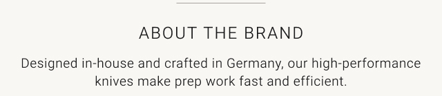 about the brand - Designed in-house and crafted in Germany, our high-performance knives make prep work fast and efficient.