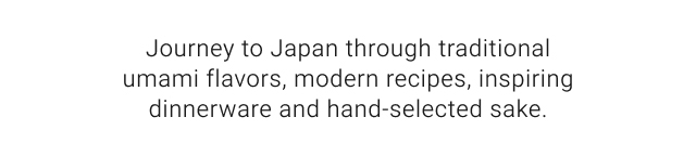 Journey to Japan through traditional umami flavors, modern recipes, inspiring dinnerware and hand-selected sake.