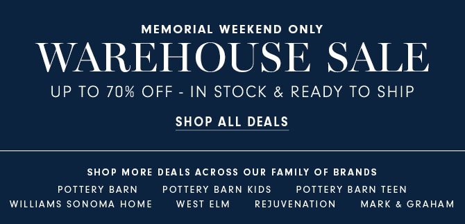MEMORIAL WEEKEND ONLY WAREHOUSE SALE UP TO 70% OFF - IN STOCK READY TO SHIP SHOP ALL DEALS SHOP MORE DEALS ACROSS OUR FAMILY OF BRANDS POTTERY BARN POTTERY BARN KIDS POTTERY BARN TEEN WILLIAMS SONOMA HOME WEST ELM REJUVENATION MARK GRAHAM 