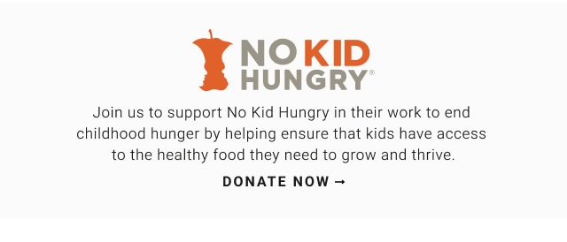 Join us to support No Kid Hungry in their work to end  childhood hunger by helping ensure that kids have access  to the healthy food they need to grow and thrive. Donate now