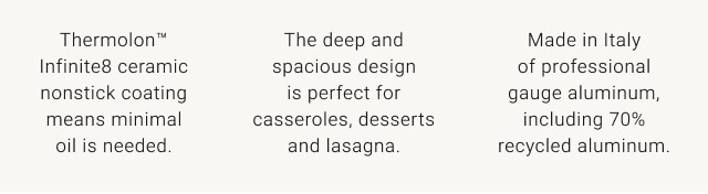 Thermolon™ Infinite8 ceramic nonstick coating means minimal oil is needed. lorem ipsum The deep and spacious design is perfect for casseroles, desserts and lasagna. Made in Italy of professional gauge aluminum, including 70% recycled aluminum.