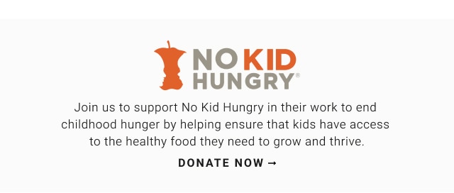 Join us to support No Kid Hungry in their work to end  childhood hunger by helping ensure that kids have access  to the healthy food they need to grow and thrive. Donate now