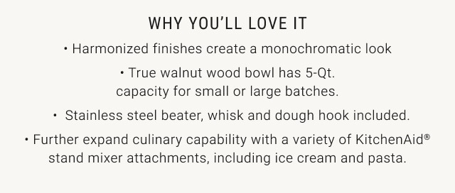 WHY YOU’LL LOVE IT - Harmonized finishes create a monochromatic look • True walnut wood bowl has 5-Qt. capacity for small or large batches. Stainless steel beater, whisk and dough hook included. • Further expand culinary capability with a variety of KitchenAid® stand mixer attachments, including ice cream and pasta.