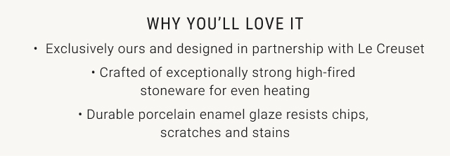 why you’ll love it - Exclusively ours and designed in partnership with Le Creuset • Crafted of exceptionally strong high-fired stoneware for even heating • Durable porcelain enamel glaze resists chips, scratches and stains