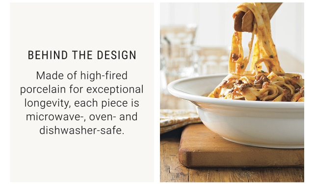 BEHIND THE DESIGN - Made of high-fired porcelain for exceptional longevity, each piece is microwave-, oven- and dishwasher-safe.