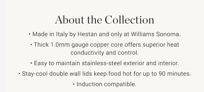 About the Collection • Made in Italy by Hestan and only at Williams Sonoma. • Thick 1.0mm gauge copper core offers superior heat conductivity and control. • Easy to maintain stainless-steel exterior and interior. • Stay-cool double wall lids keep food hot for up to 90 minutes. • Induction compatible.