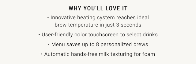 why you’ll love it • Innovative heating system reaches ideal brew temperature in just 3 seconds • User-friendly color touchscreen to select drinks • Menu saves up to 8 personalized brews • Automatic hands-free milk texturing for foam