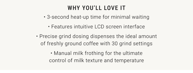 why you’ll love it • 3-second heat-up time for minimal waiting • Features intuitive LCD screen interface  • Precise grind dosing dispenses the ideal amount of freshly ground coffee with 30 grind settings • Manual milk frothing for the ultimate control of milk texture and temperature