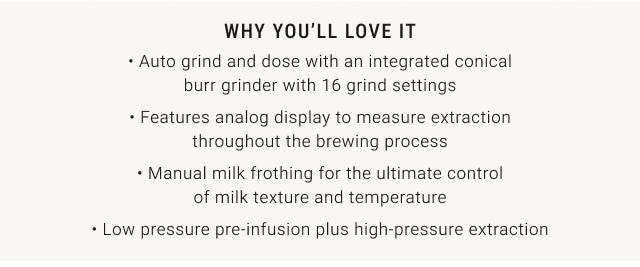 why you’ll love it • Auto grind and dose with an integrated conical burr grinder with 16 grind settings • Features analog display to measure extraction throughout the brewing process • Manual milk frothing for the ultimate control of milk texture and temperature • Low pressure pre-infusion plus high-pressure extraction