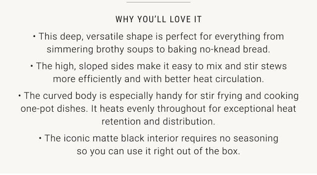 WHY YOU'LL LOVE IT • This deep, versatile shape is perfect for everything from simmering brothy soups to baking no-knead bread. • The high, sloped sides make it easy to mix and stir stews more efficiently and with better heat circulation. • The curved body is especially handy for stir frying and cooking one-pot dishes. It heats evenly throughout for exceptional heat retention and distribution. • The iconic matte black interior requires no seasoning so you can use it right out of the box. • Heats evenly throughout, ensures exceptional browning, heat retention, and distribution.