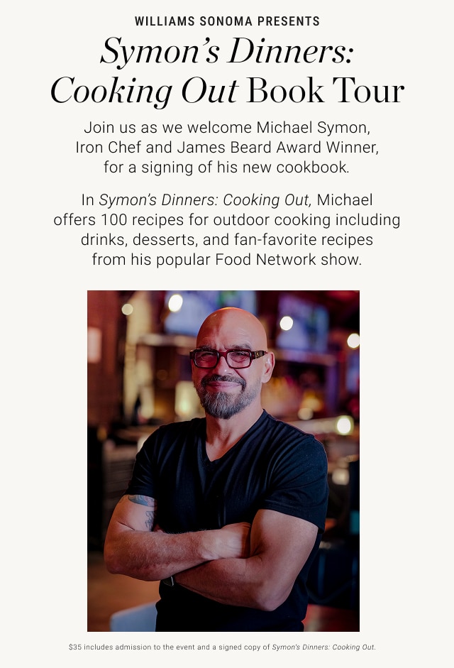 Williams Sonoma presents Symon’s Dinners: Cooking Out Book Tour Join us as we welcome Michael Symon, Iron Chef and James Beard Award Winner, for a signing of his new cookbook. In&nbsp;Symon’s Dinners: Cooking Out, Michael offers 100 recipes for outdoor cooking including drinks, desserts, and fan-favorite recipes from his popular Food Network show.