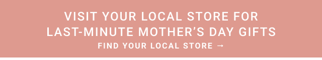 Visit Your Local Store for Last Minute Mother’s Day gifts - FIND YOUR LOCAL STORE
