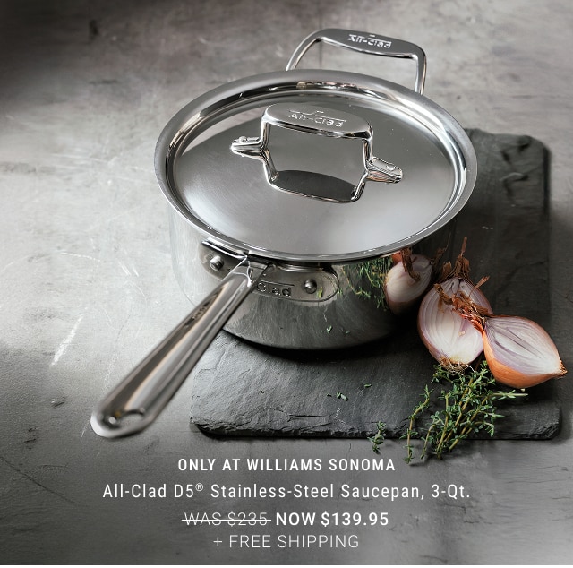 only at williams sonoma - All-Clad D5® Stainless-Steel Saucepan, 3-Qt. NOW $139.95 + FREE SHIPPING