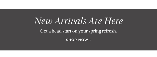 New Arrivals Are Here -  Get a head start on your spring refresh. shop now 