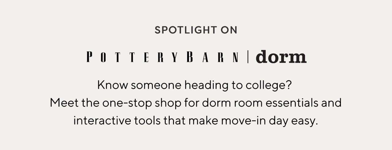 SPOTLIGHT ON Potterybarn | dorm - Know someone heading to college? Meet the one-stop shop for dorm room essentials and interactive tools that make move-in day easy.