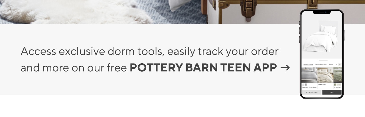 Access exclusive dorm tools, easily track your order and more on our free POTTERY BARN TEEN APP
