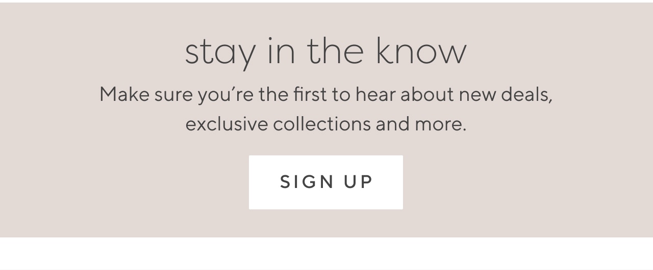 Stay in the know - Make sure you’re the first to hear about new deals, exclusive collections and more. sign up
