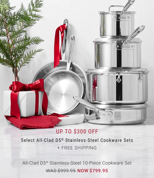 Up to $300 Off - Select All-Clad D5® Stainless-Steel Cookware Sets + FREE SHIPPING - All-Clad D5® Stainless-Steel 10-Piece Cookware Set - was $999.95 - now $799.95 + FREE SHIPPING