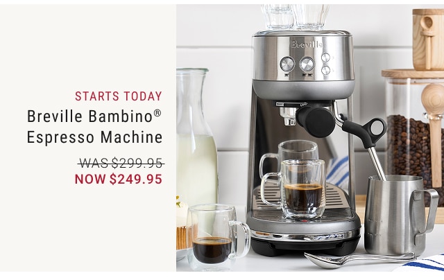 starts today * Breville Bambino® Espresso Machine NOW $249.95