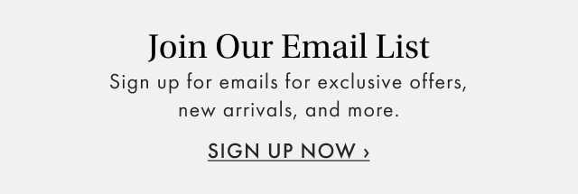 Join Our Email List Sign up for emails for exclusive offers, new arrivals, and more. SIGN UP NOW
