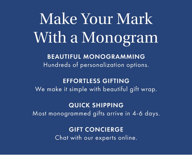 Make Your Mark With a Monogram - BEAUTIFUL MONOGRAMMING Hundreds of personalization options. EFFORTLESS GIFTING We make it simple with beautiful gift wrap. QUICK SHIPPING Most monogrammed gifts arrive in 4-6 days. GIFT CONCIERGE Chat with our experts online.