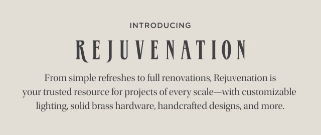 Introducing - Rejuvenation - From simple refreshes to full renovations, Rejuvenation is your trusted resource for projects of every scale—with customizable lighting, solid brass hardware, handcrafted designs, and more.